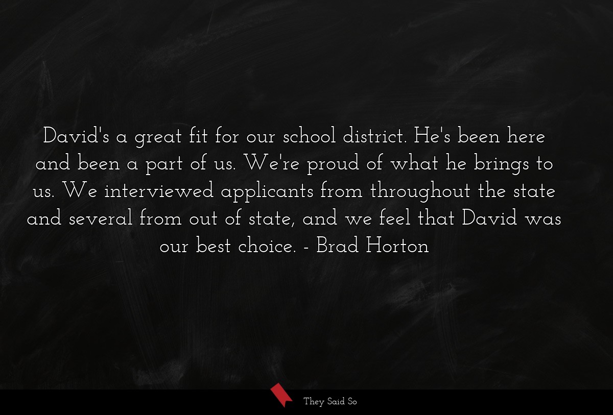 David's a great fit for our school district. He's been here and been a part of us. We're proud of what he brings to us. We interviewed applicants from throughout the state and several from out of state, and we feel that David was our best choice.