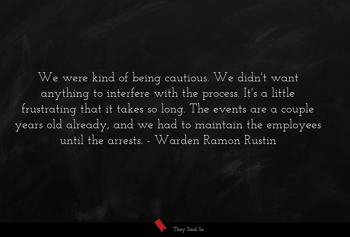 We were kind of being cautious. We didn't want anything to interfere with the process. It's a little frustrating that it takes so long. The events are a couple years old already, and we had to maintain the employees until the arrests.