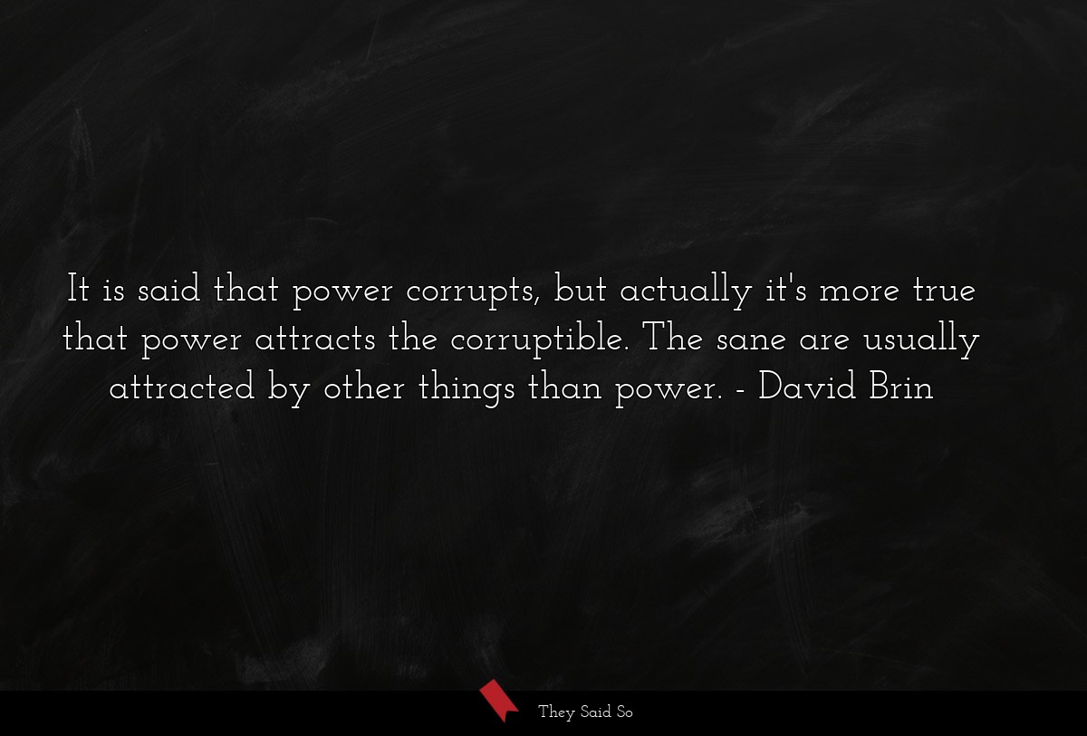 It is said that power corrupts, but actually it's more true that power attracts the corruptible. The sane are usually attracted by other things than power.