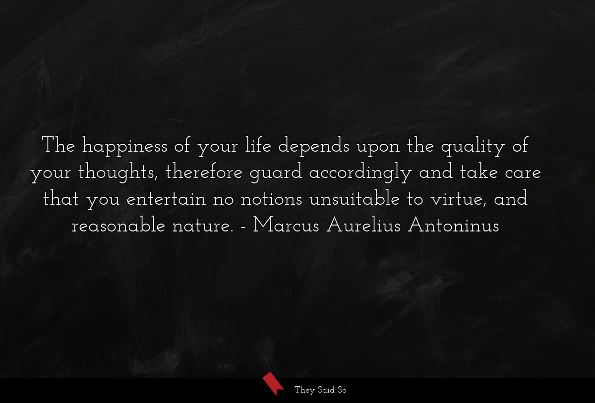 The happiness of your life depends upon the quality of your thoughts, therefore guard accordingly and take care that you entertain no notions unsuitable to virtue, and reasonable nature.