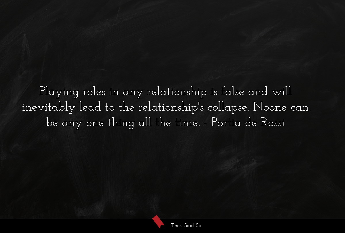 Playing roles in any relationship is false and will inevitably lead to the relationship's collapse. Noone can be any one thing all the time.