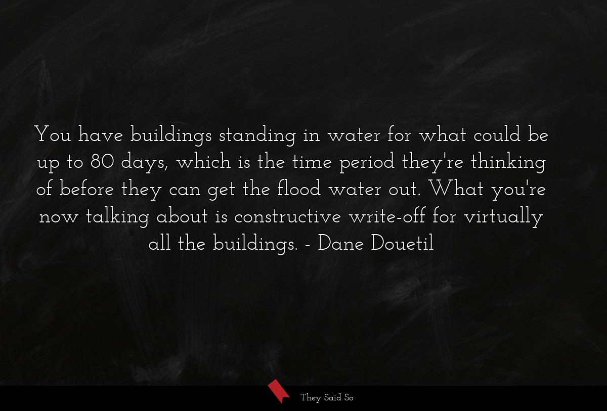 You have buildings standing in water for what could be up to 80 days, which is the time period they're thinking of before they can get the flood water out. What you're now talking about is constructive write-off for virtually all the buildings.