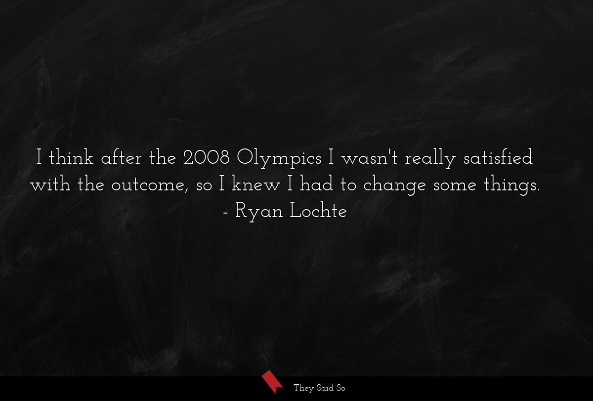 I think after the 2008 Olympics I wasn't really satisfied with the outcome, so I knew I had to change some things.