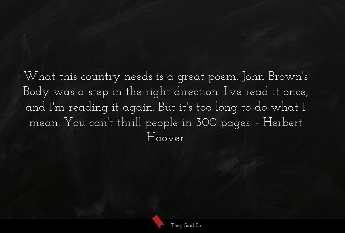 What this country needs is a great poem. John Brown's Body was a step in the right direction. I've read it once, and I'm reading it again. But it's too long to do what I mean. You can't thrill people in 300 pages.