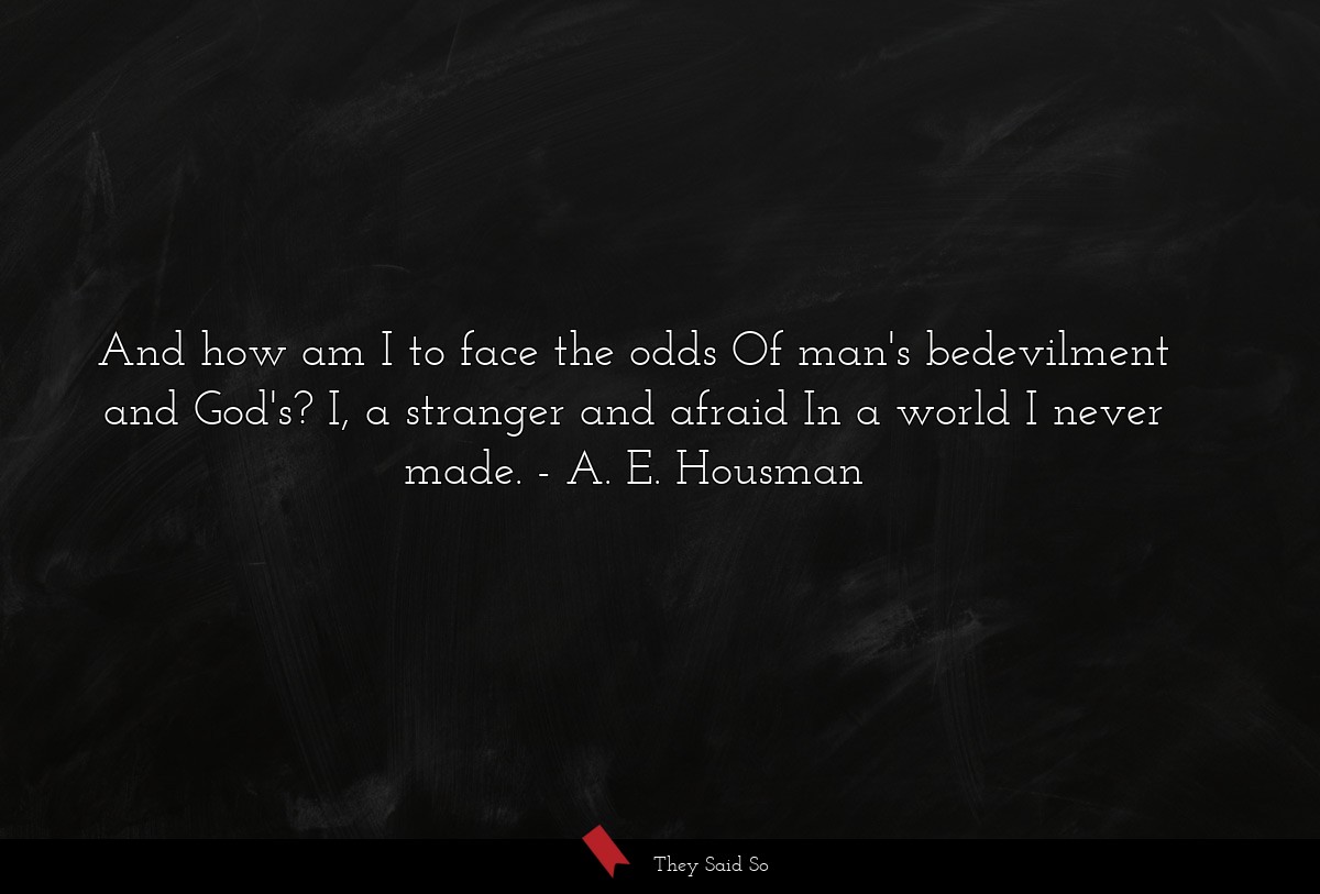 And how am I to face the odds Of man's bedevilment and God's? I, a stranger and afraid In a world I never made.