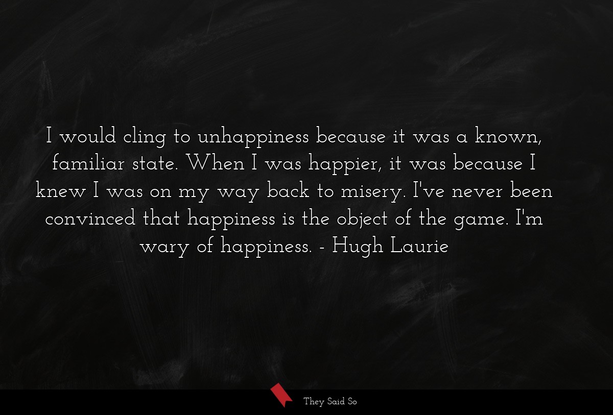 I would cling to unhappiness because it was a known, familiar state. When I was happier, it was because I knew I was on my way back to misery. I've never been convinced that happiness is the object of the game. I'm wary of happiness.