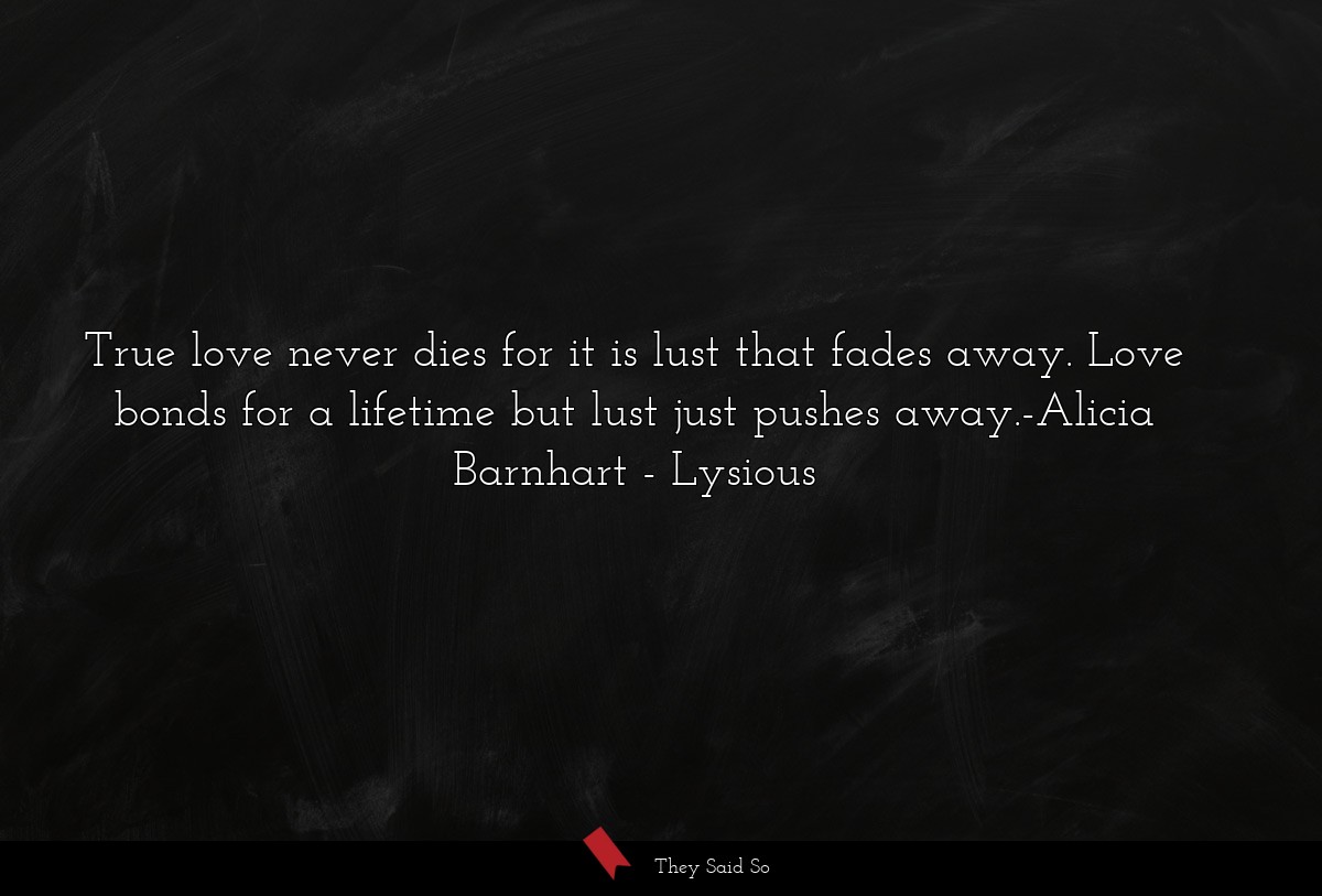 True love never dies for it is lust that fades away. Love bonds for a lifetime but lust just pushes away.-Alicia Barnhart