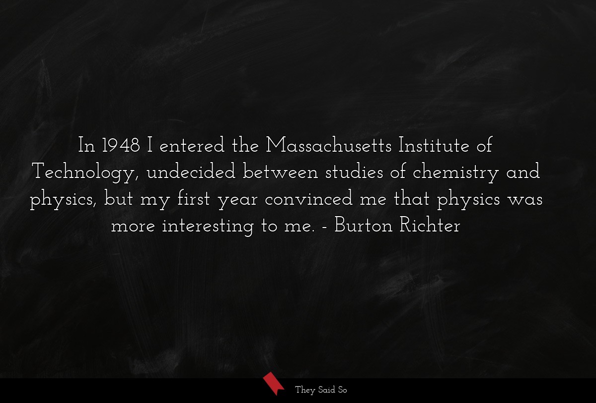In 1948 I entered the Massachusetts Institute of Technology, undecided between studies of chemistry and physics, but my first year convinced me that physics was more interesting to me.