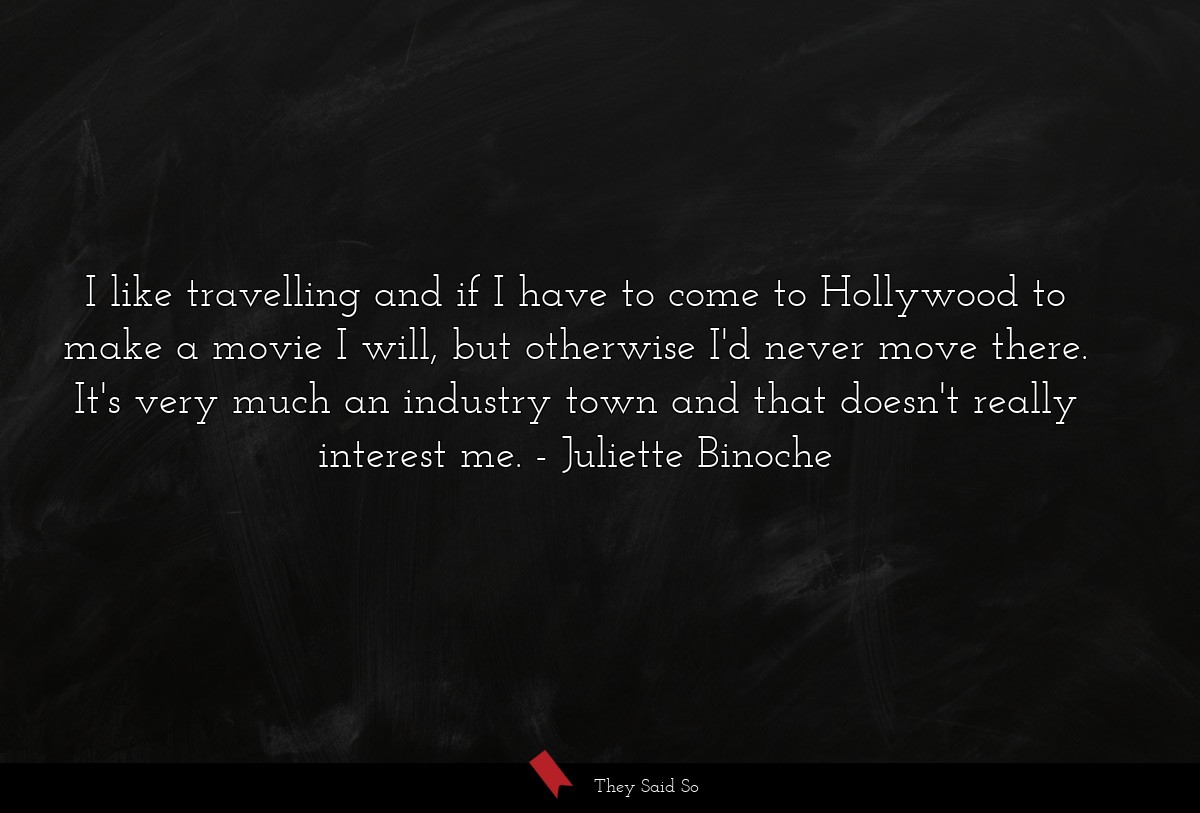 I like travelling and if I have to come to Hollywood to make a movie I will, but otherwise I'd never move there. It's very much an industry town and that doesn't really interest me.