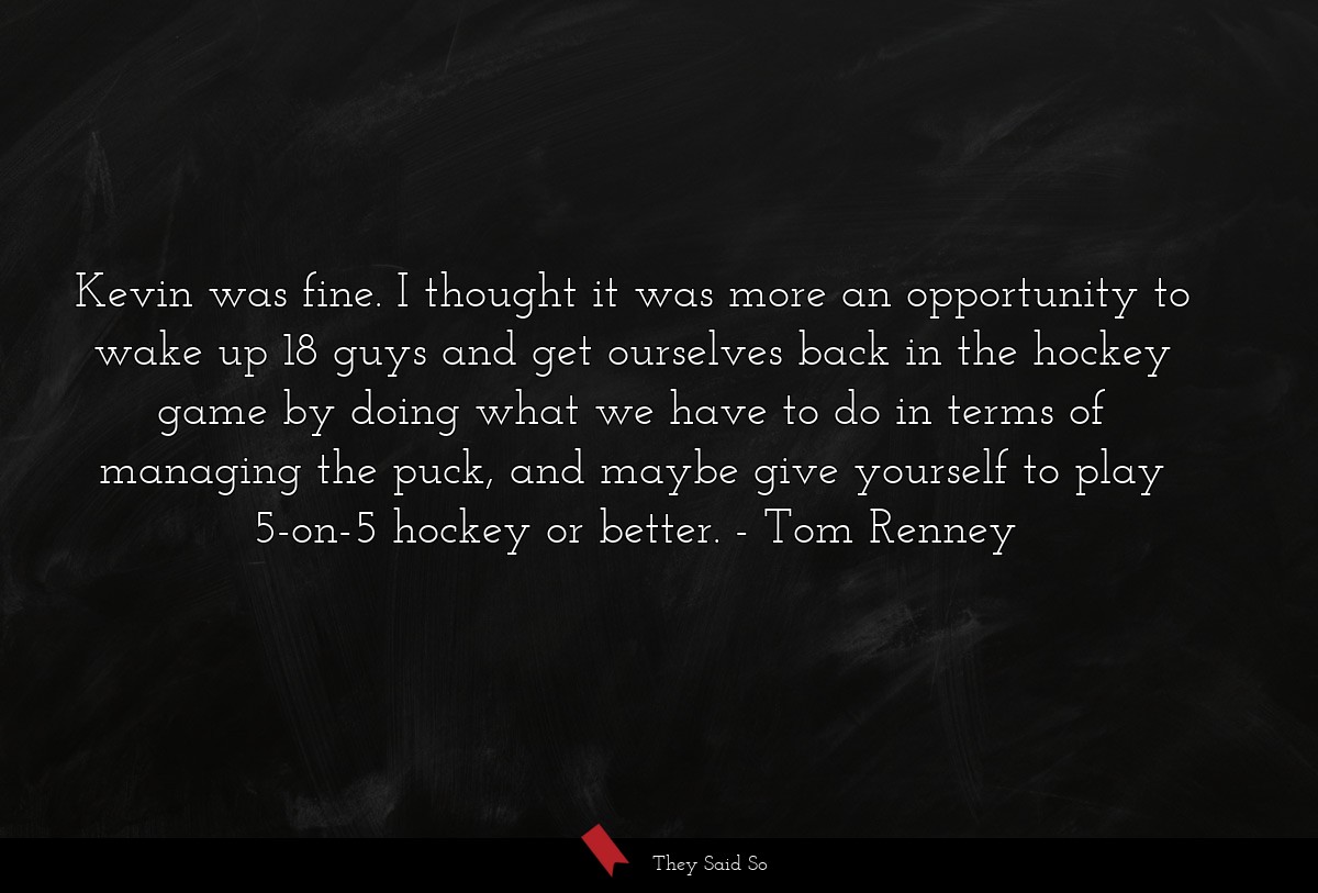 Kevin was fine. I thought it was more an opportunity to wake up 18 guys and get ourselves back in the hockey game by doing what we have to do in terms of managing the puck, and maybe give yourself to play 5-on-5 hockey or better.