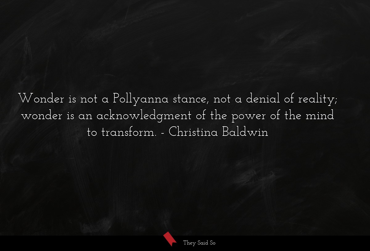 Wonder is not a Pollyanna stance, not a denial of reality; wonder is an acknowledgment of the power of the mind to transform.