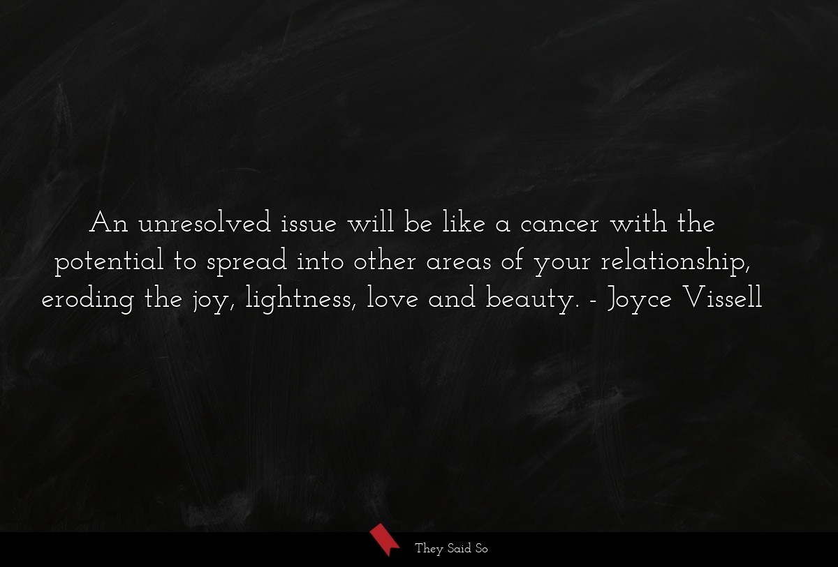 An unresolved issue will be like a cancer with the potential to spread into other areas of your relationship, eroding the joy, lightness, love and beauty.