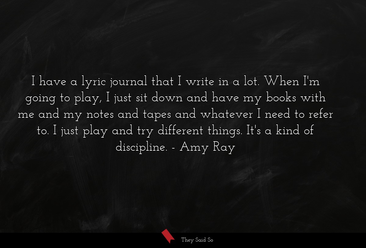 I have a lyric journal that I write in a lot. When I'm going to play, I just sit down and have my books with me and my notes and tapes and whatever I need to refer to. I just play and try different things. It's a kind of discipline.