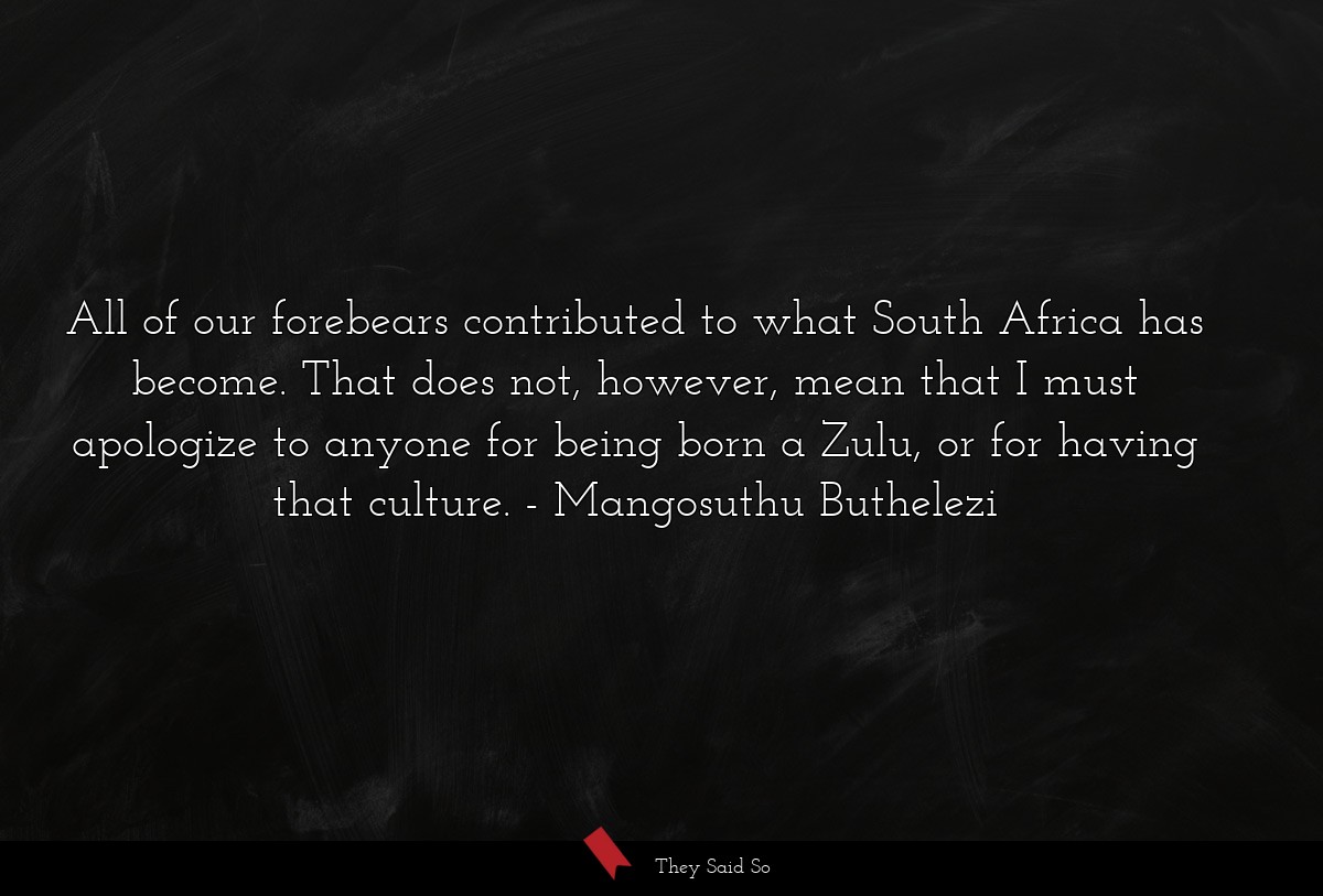 All of our forebears contributed to what South Africa has become. That does not, however, mean that I must apologize to anyone for being born a Zulu, or for having that culture.