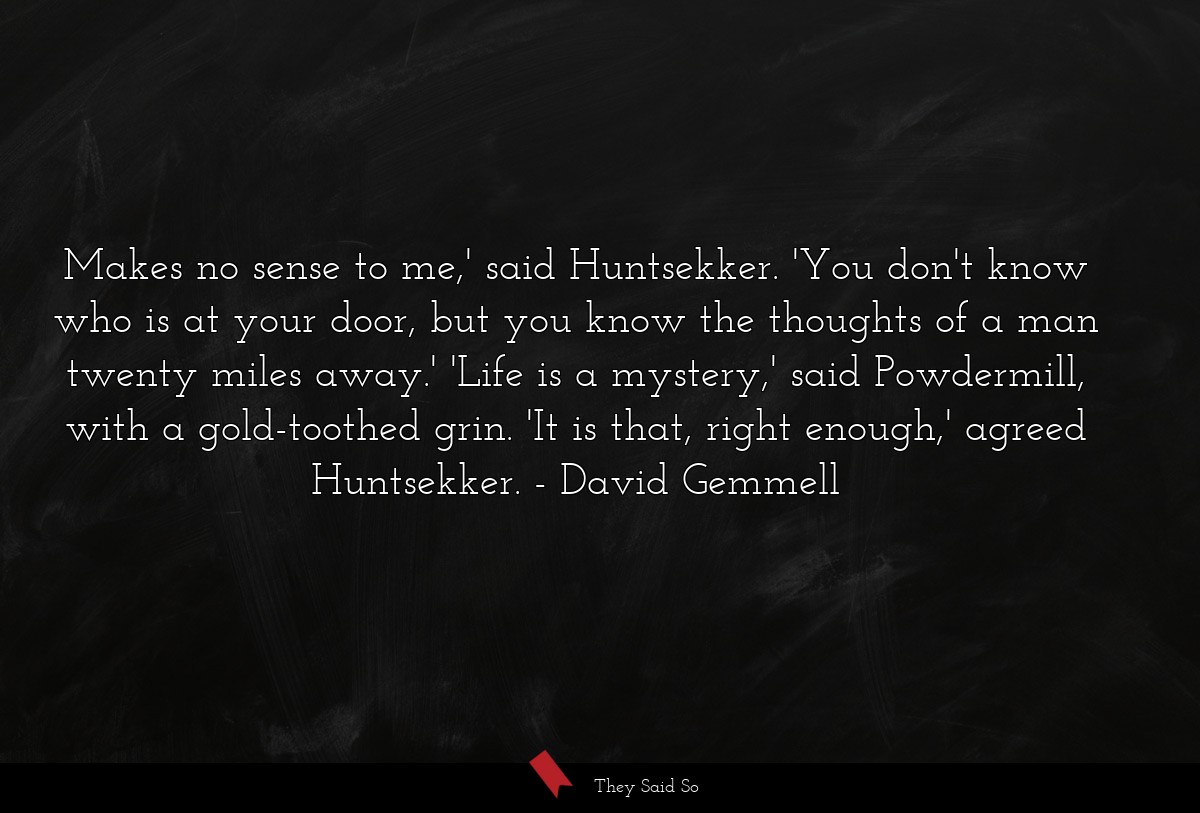 Makes no sense to me,' said Huntsekker. 'You don't know who is at your door, but you know the thoughts of a man twenty miles away.' 'Life is a mystery,' said Powdermill, with a gold-toothed grin. 'It is that, right enough,' agreed Huntsekker.