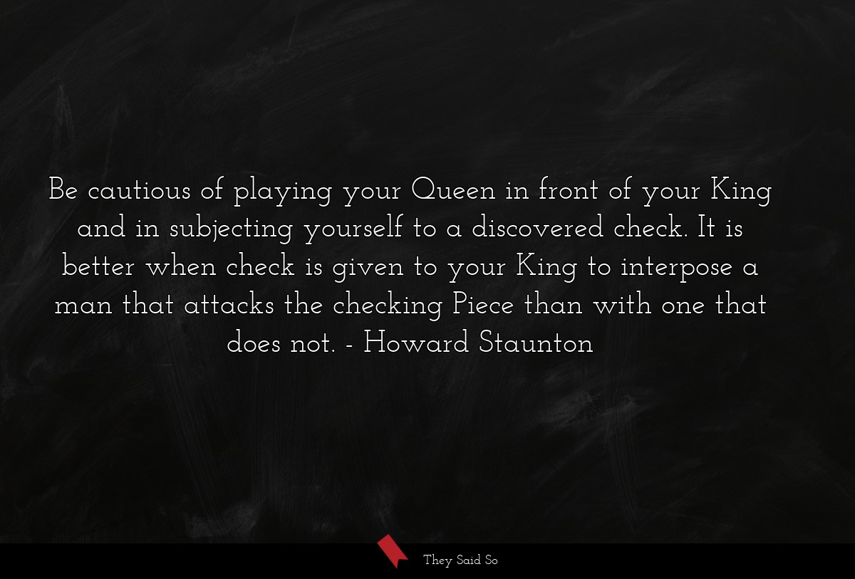 Be cautious of playing your Queen in front of your King and in subjecting yourself to a discovered check. It is better when check is given to your King to interpose a man that attacks the checking Piece than with one that does not.
