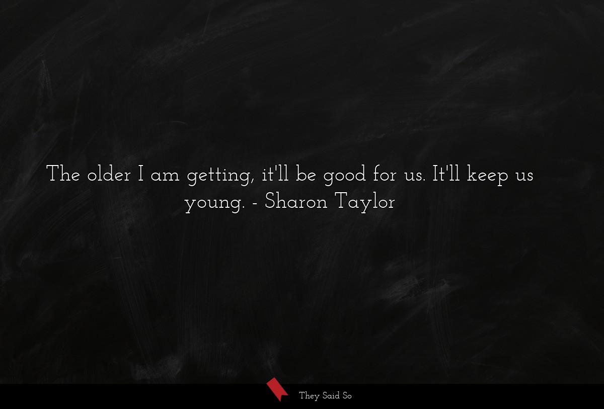 The older I am getting, it'll be good for us. It'll keep us young.