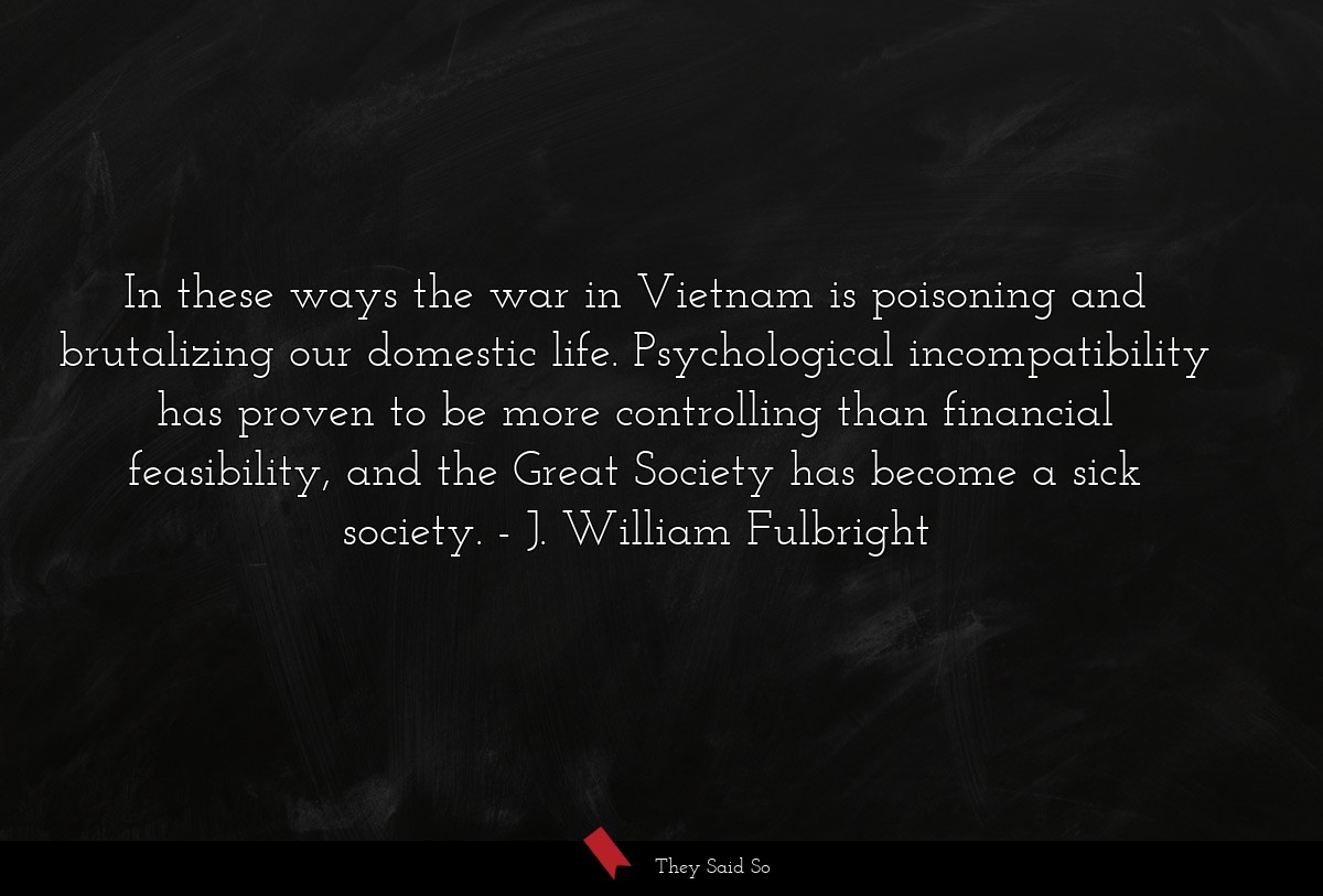 In these ways the war in Vietnam is poisoning and brutalizing our domestic life. Psychological incompatibility has proven to be more controlling than financial feasibility, and the Great Society has become a sick society.