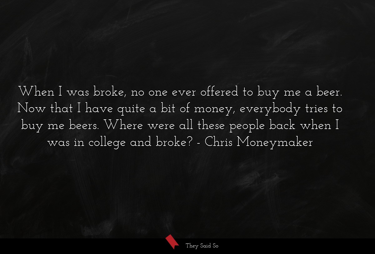 When I was broke, no one ever offered to buy me a beer. Now that I have quite a bit of money, everybody tries to buy me beers. Where were all these people back when I was in college and broke?
