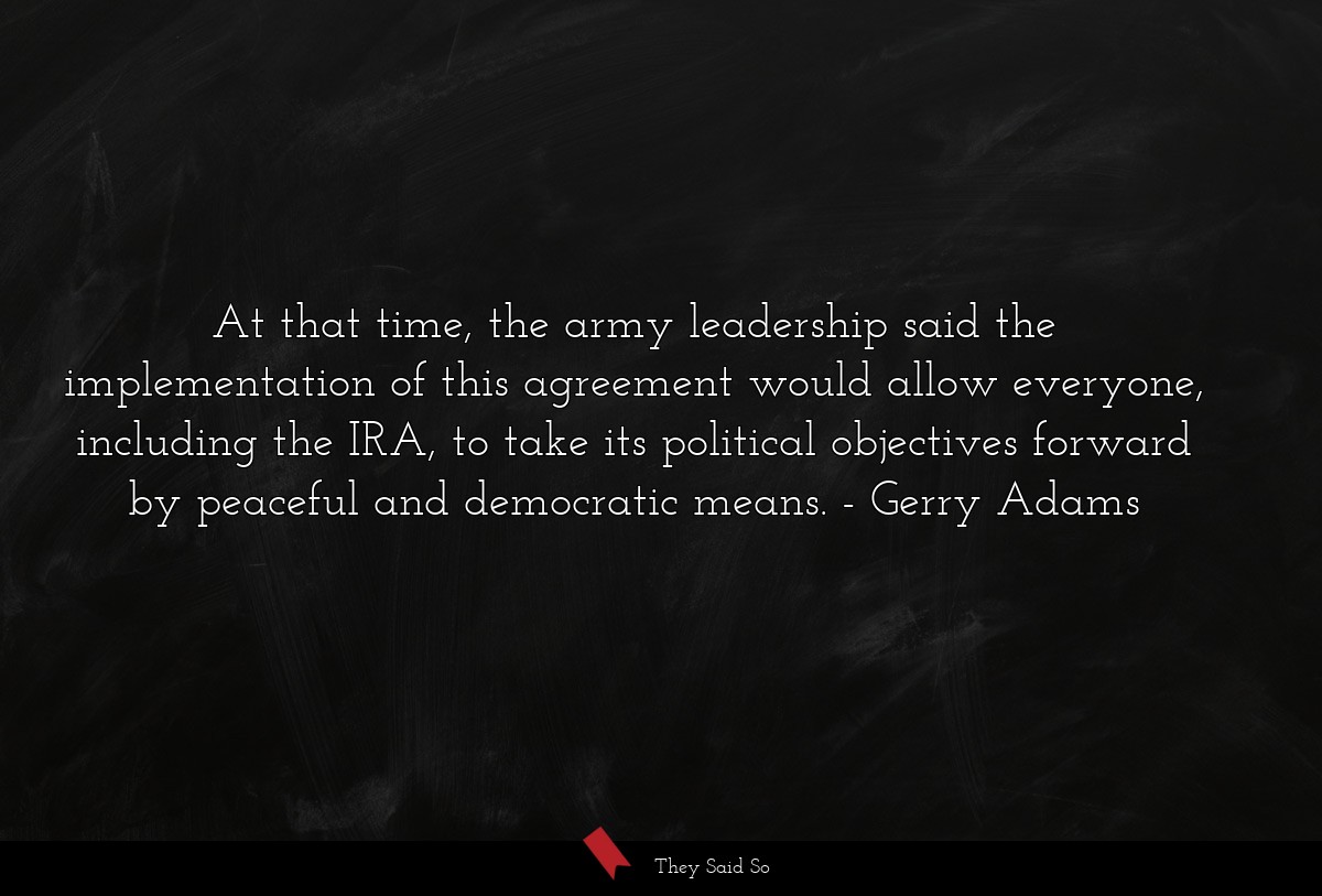 At that time, the army leadership said the implementation of this agreement would allow everyone, including the IRA, to take its political objectives forward by peaceful and democratic means.