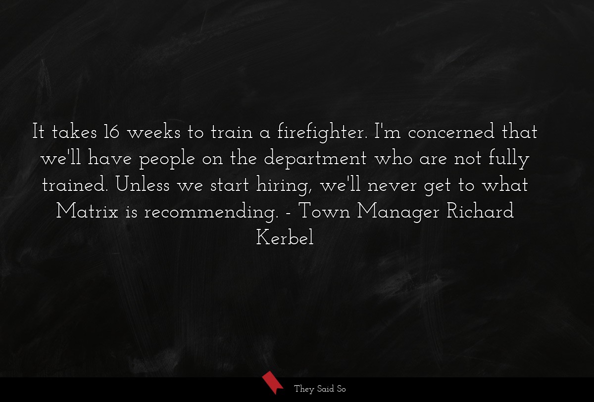 It takes 16 weeks to train a firefighter. I'm concerned that we'll have people on the department who are not fully trained. Unless we start hiring, we'll never get to what Matrix is recommending.
