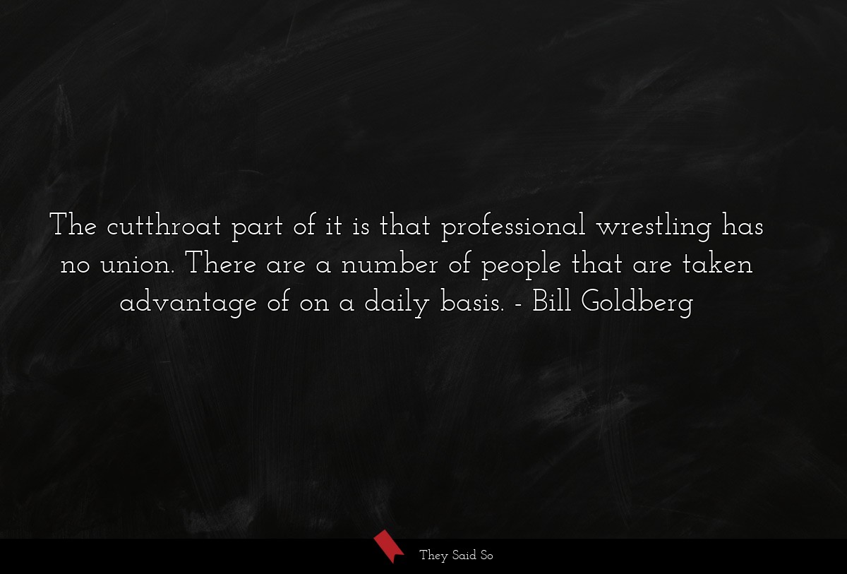 The cutthroat part of it is that professional wrestling has no union. There are a number of people that are taken advantage of on a daily basis.