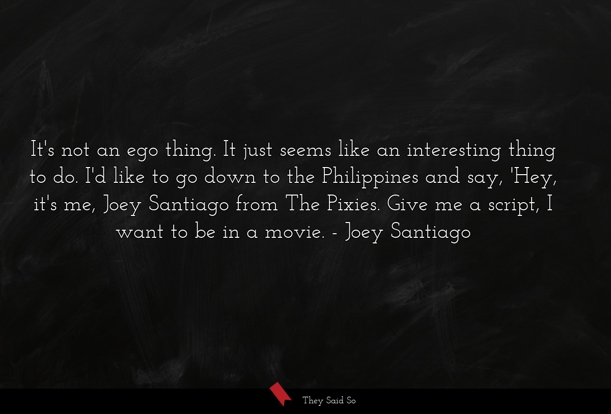 It's not an ego thing. It just seems like an interesting thing to do. I'd like to go down to the Philippines and say, 'Hey, it's me, Joey Santiago from The Pixies. Give me a script, I want to be in a movie.