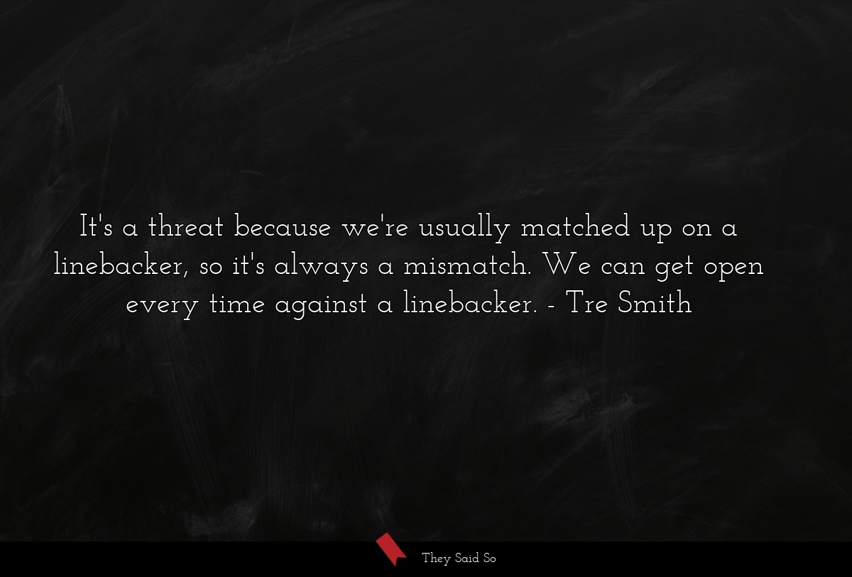 It's a threat because we're usually matched up on a linebacker, so it's always a mismatch. We can get open every time against a linebacker.