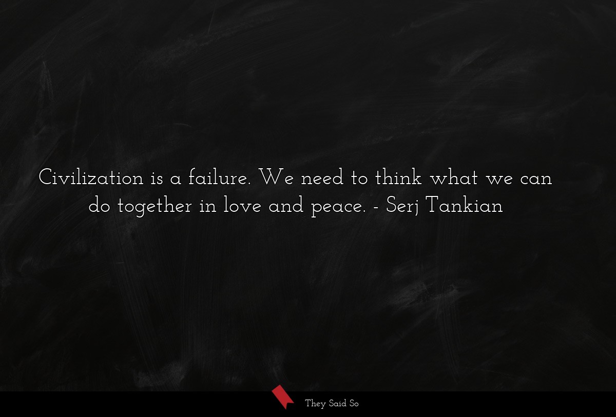 Civilization is a failure. We need to think what we can do together in love and peace.