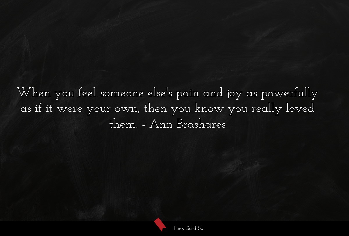 When you feel someone else's pain and joy as powerfully as if it were your own, then you know you really loved them.