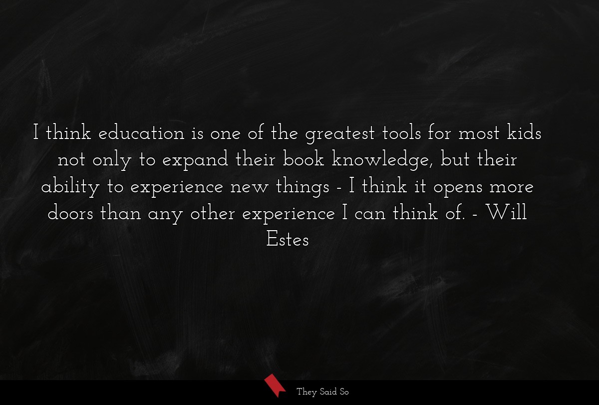 I think education is one of the greatest tools for most kids not only to expand their book knowledge, but their ability to experience new things - I think it opens more doors than any other experience I can think of.