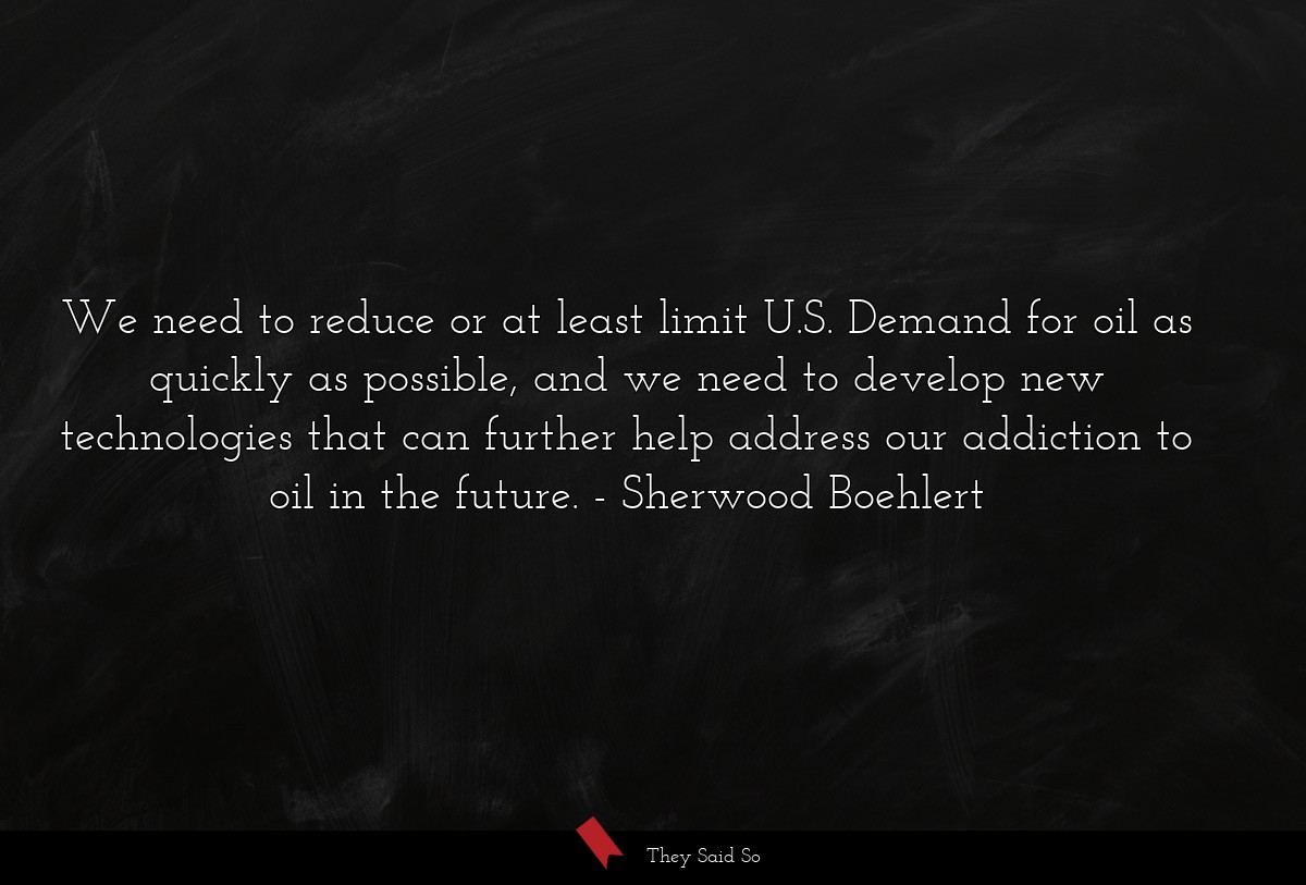 We need to reduce or at least limit U.S. Demand for oil as quickly as possible, and we need to develop new technologies that can further help address our addiction to oil in the future.