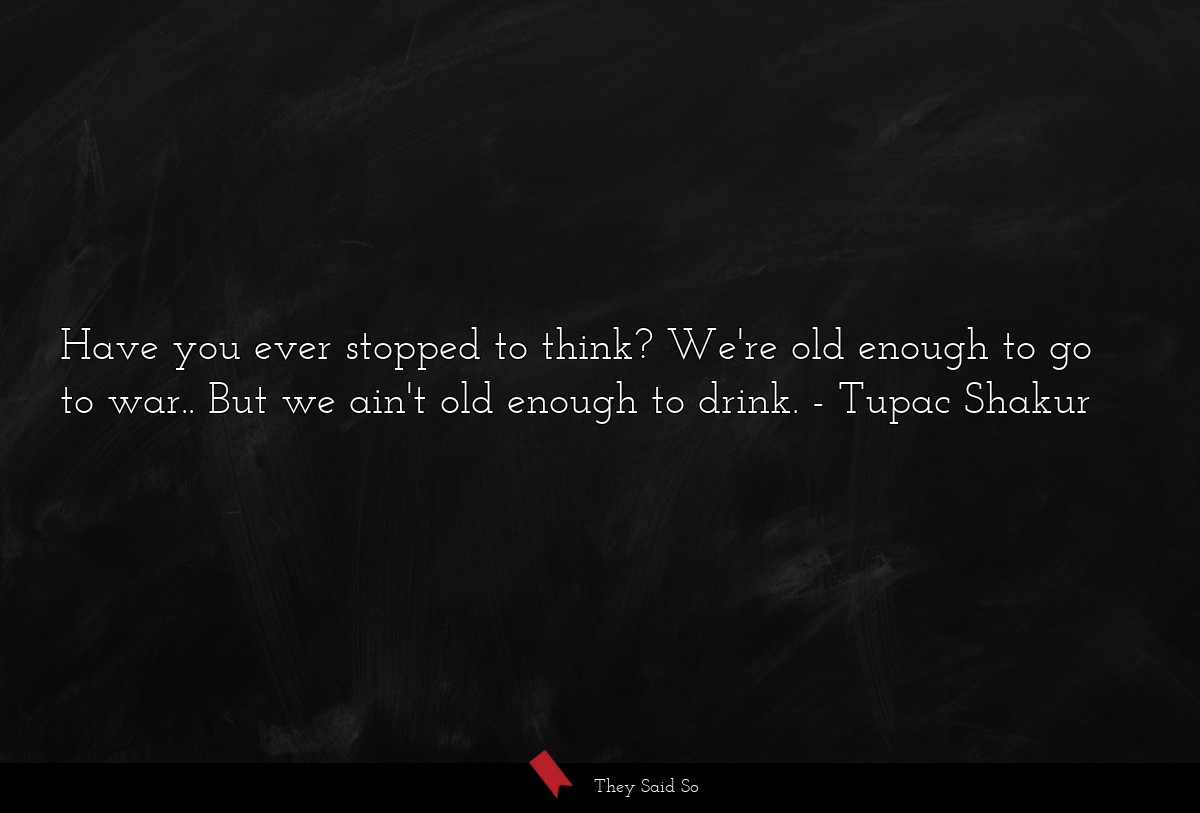 Have you ever stopped to think? We're old enough to go to war.. But we ain't old enough to drink.