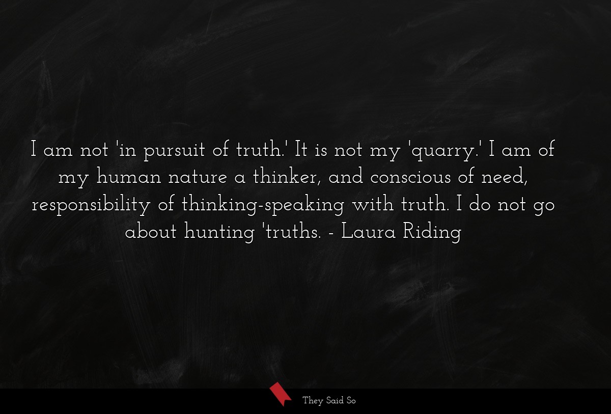 I am not 'in pursuit of truth.' It is not my 'quarry.' I am of my human nature a thinker, and conscious of need, responsibility of thinking-speaking with truth. I do not go about hunting 'truths.