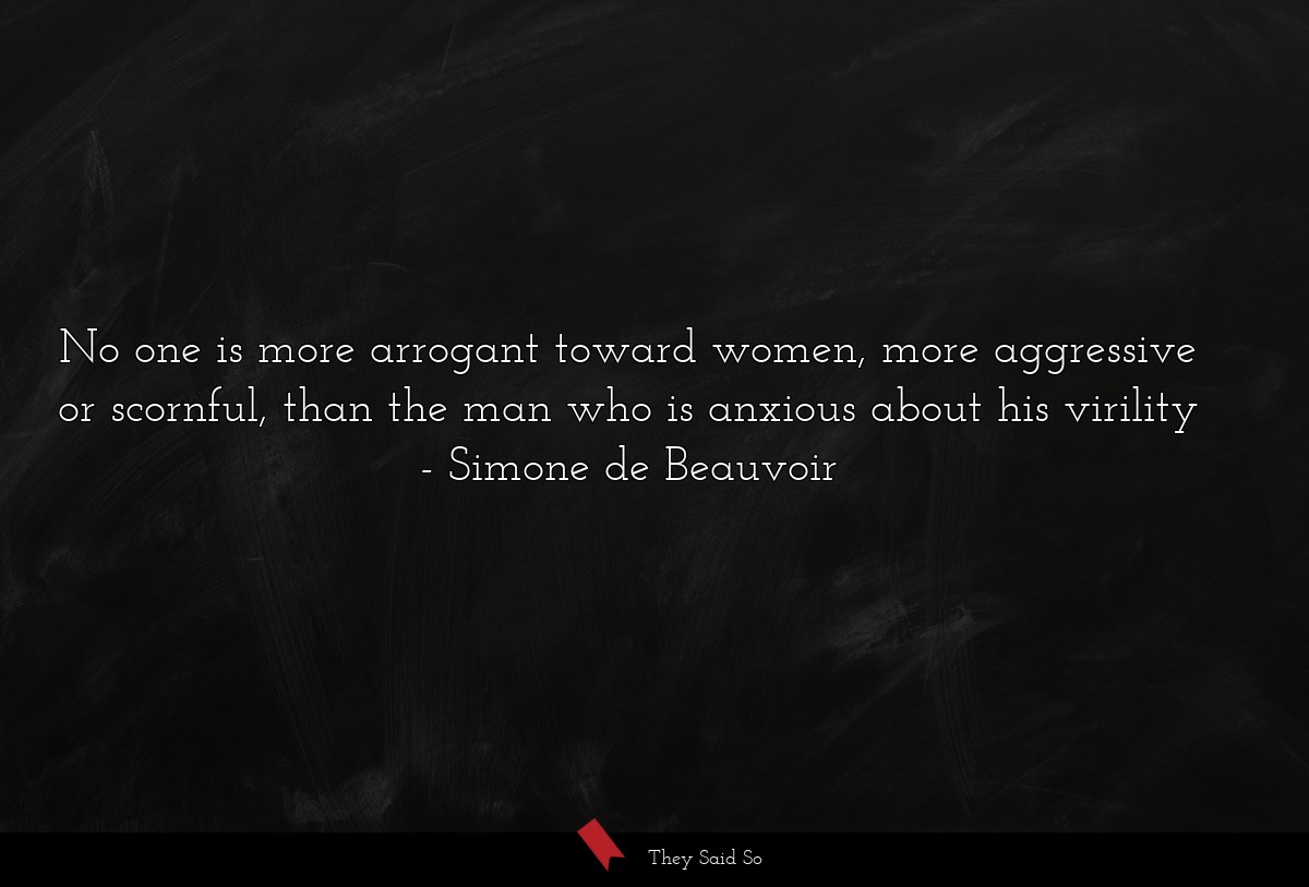 No one is more arrogant toward women, more aggressive or scornful, than the man who is anxious about his virility