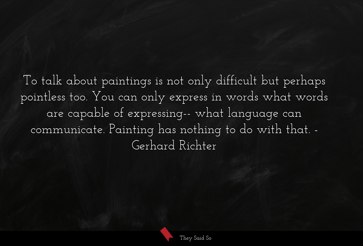 To talk about paintings is not only difficult but perhaps pointless too. You can only express in words what words are capable of expressing-- what language can communicate. Painting has nothing to do with that.