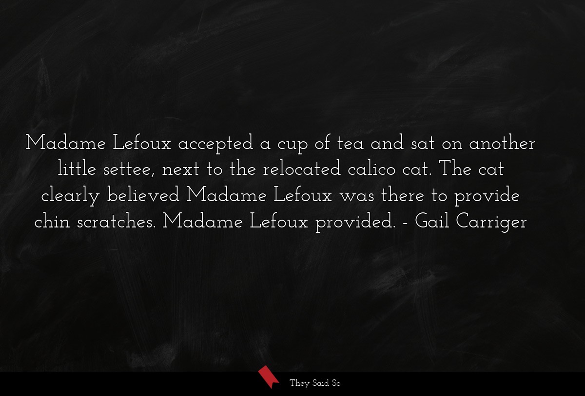 Madame Lefoux accepted a cup of tea and sat on another little settee, next to the relocated calico cat. The cat clearly believed Madame Lefoux was there to provide chin scratches. Madame Lefoux provided.