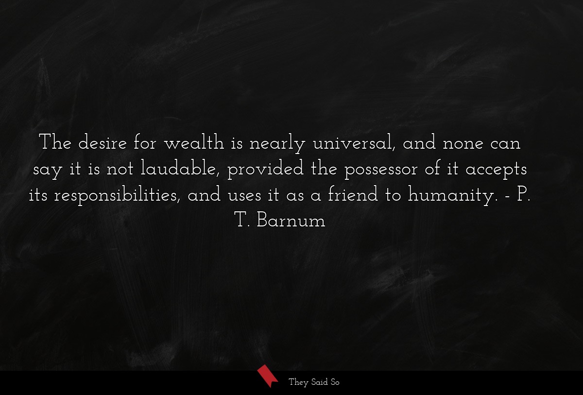 The desire for wealth is nearly universal, and none can say it is not laudable, provided the possessor of it accepts its responsibilities, and uses it as a friend to humanity.