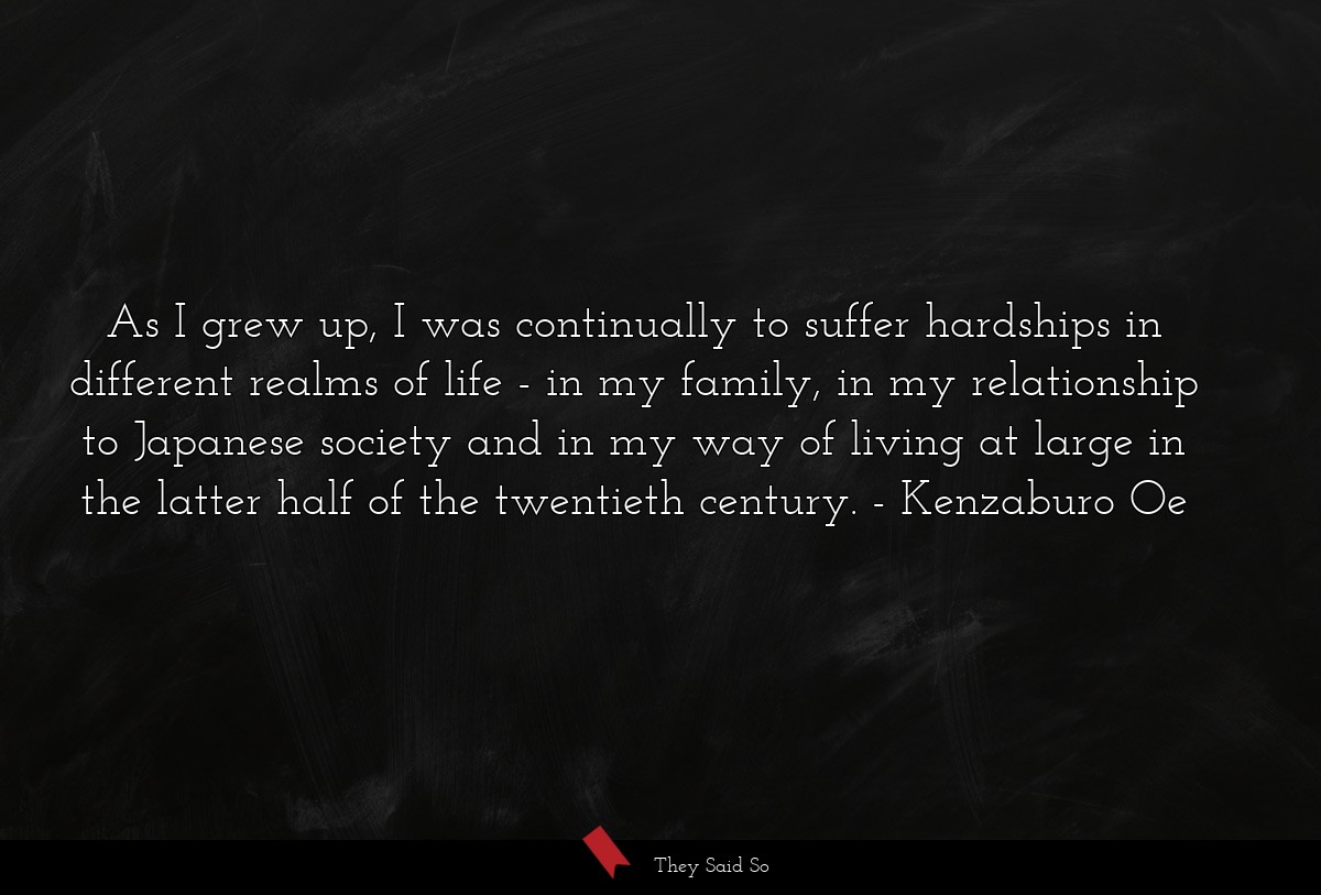 As I grew up, I was continually to suffer hardships in different realms of life - in my family, in my relationship to Japanese society and in my way of living at large in the latter half of the twentieth century.
