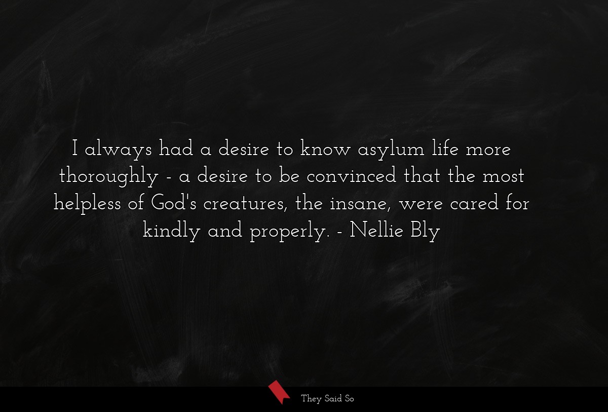 I always had a desire to know asylum life more thoroughly - a desire to be convinced that the most helpless of God's creatures, the insane, were cared for kindly and properly.