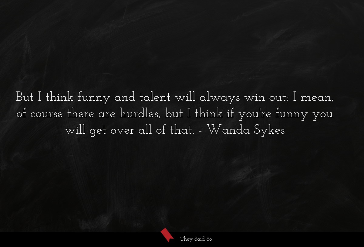 But I think funny and talent will always win out; I mean, of course there are hurdles, but I think if you're funny you will get over all of that.