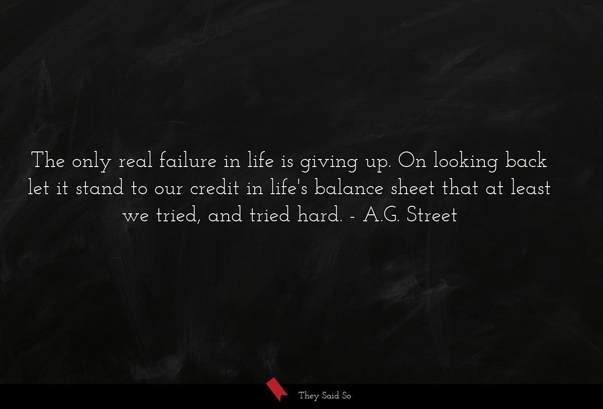The only real failure in life is giving up. On looking back let it stand to our credit in life's balance sheet that at least we tried, and tried hard.