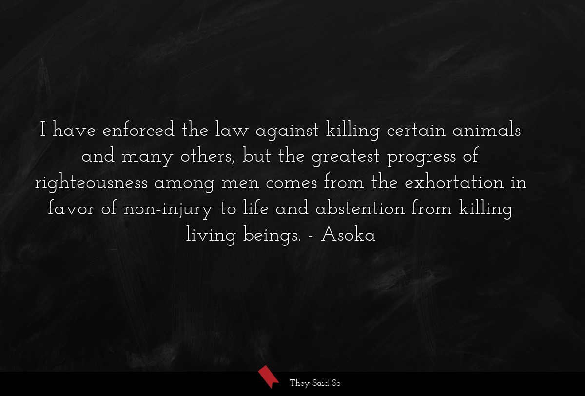 I have enforced the law against killing certain animals and many others, but the greatest progress of righteousness among men comes from the exhortation in favor of non-injury to life and abstention from killing living beings.