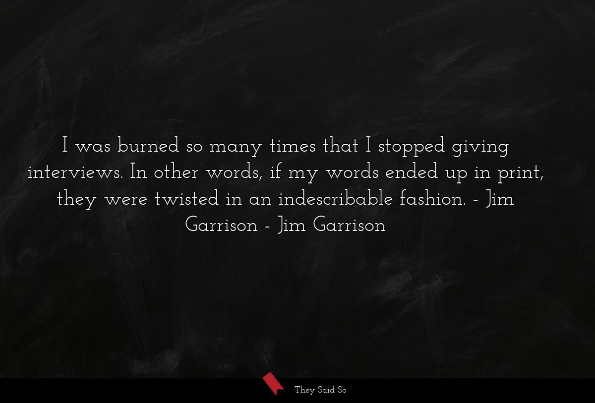 I was burned so many times that I stopped giving interviews. In other words, if my words ended up in print, they were twisted in an indescribable fashion. - Jim Garrison