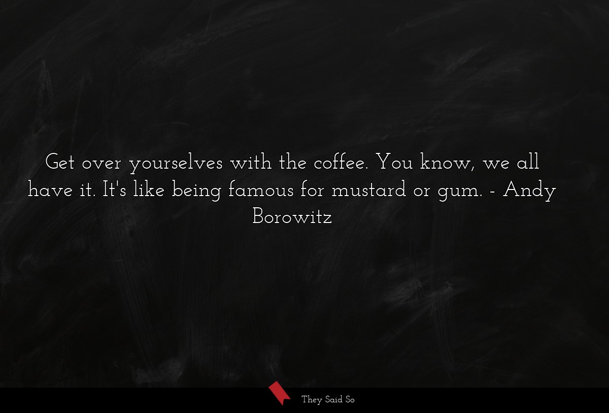 Get over yourselves with the coffee. You know, we all have it. It's like being famous for mustard or gum.