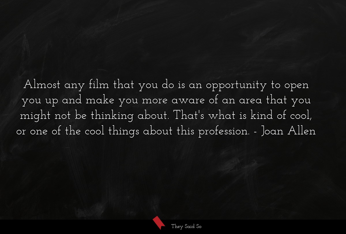 Almost any film that you do is an opportunity to open you up and make you more aware of an area that you might not be thinking about. That's what is kind of cool, or one of the cool things about this profession.