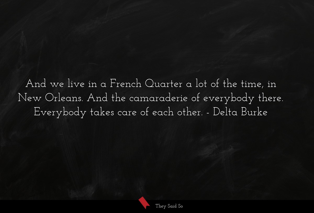 And we live in a French Quarter a lot of the time, in New Orleans. And the camaraderie of everybody there. Everybody takes care of each other.