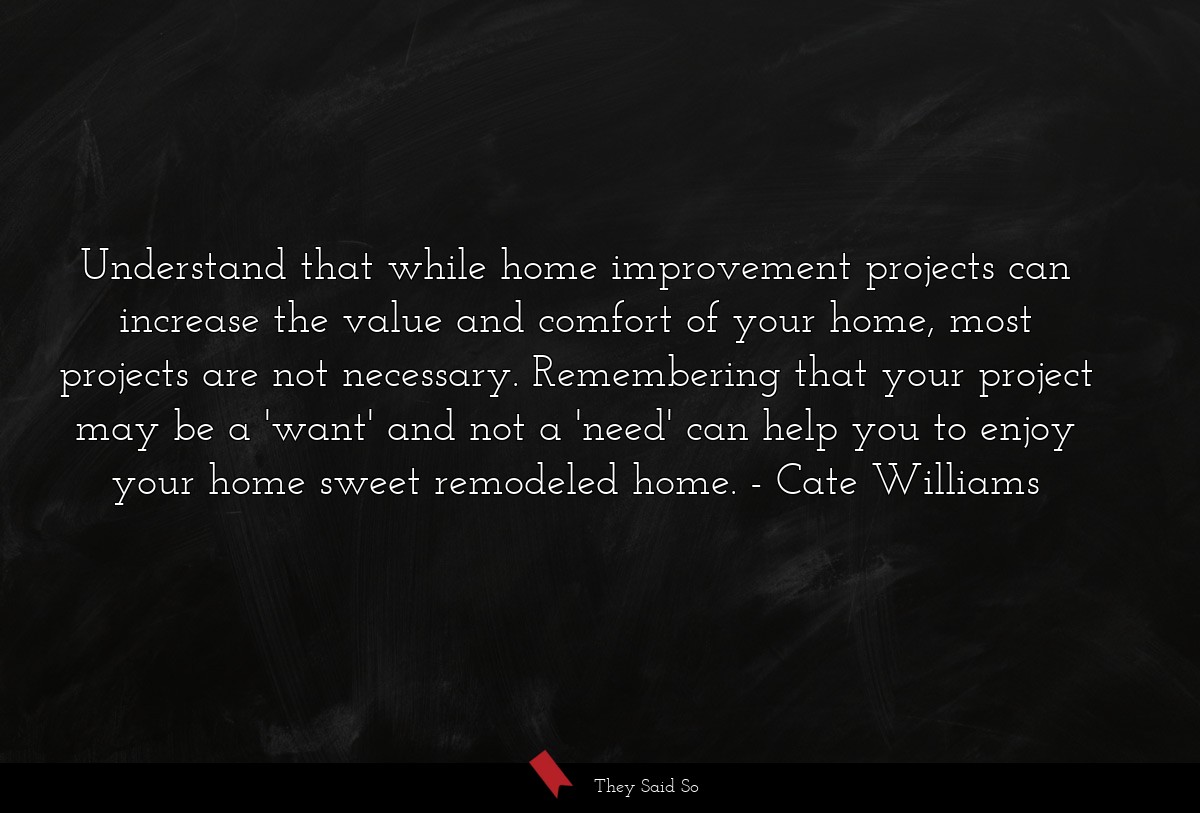 Understand that while home improvement projects can increase the value and comfort of your home, most projects are not necessary. Remembering that your project may be a 'want' and not a 'need' can help you to enjoy your home sweet remodeled home.