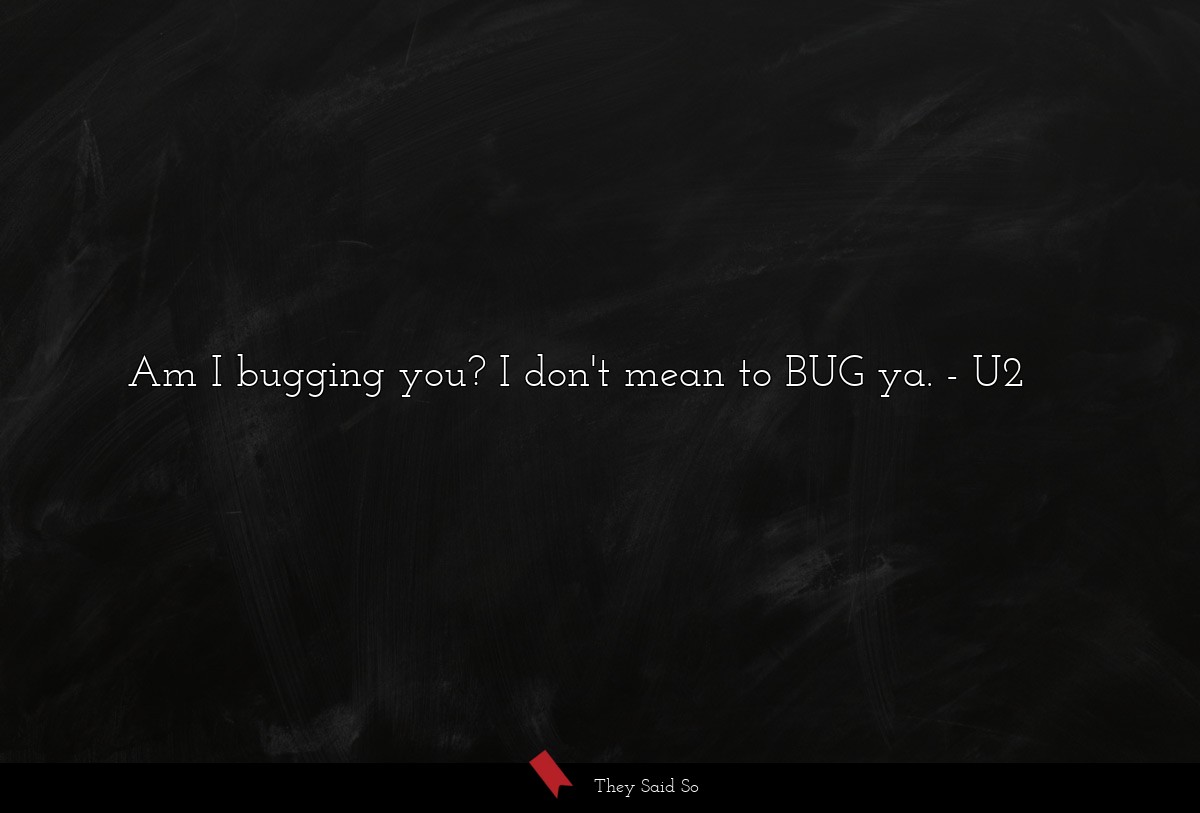 Am I bugging you? I don't mean to BUG ya.