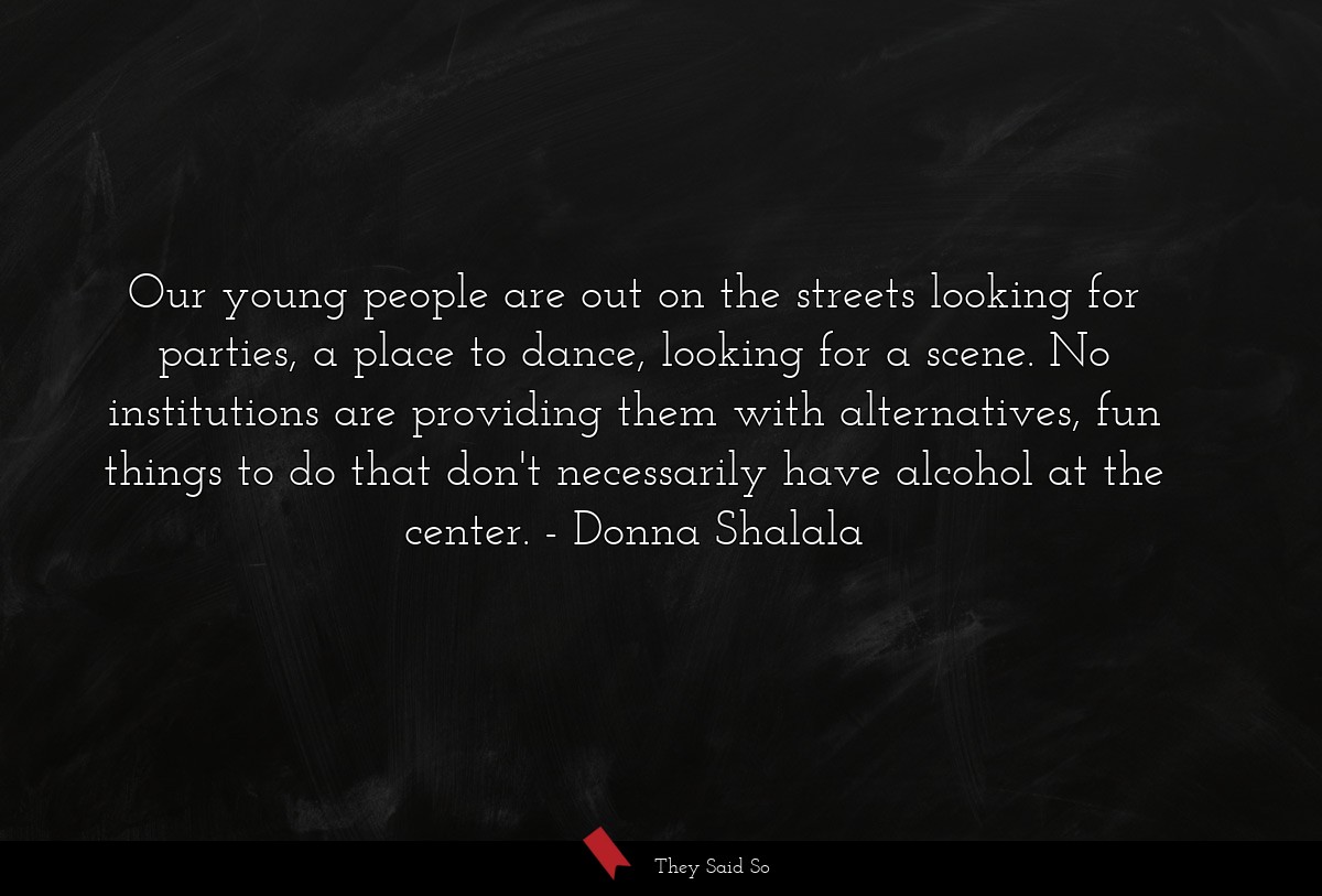 Our young people are out on the streets looking for parties, a place to dance, looking for a scene. No institutions are providing them with alternatives, fun things to do that don't necessarily have alcohol at the center.